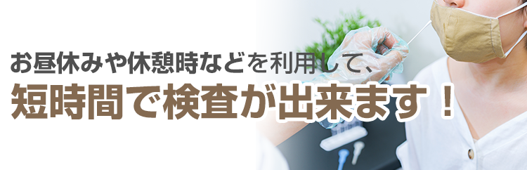 お昼休みや休憩時などを利用して、短時間で検査が出来ます！