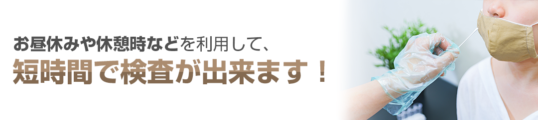 お昼休みや休憩時などを利用して、短時間で検査が出来ます！